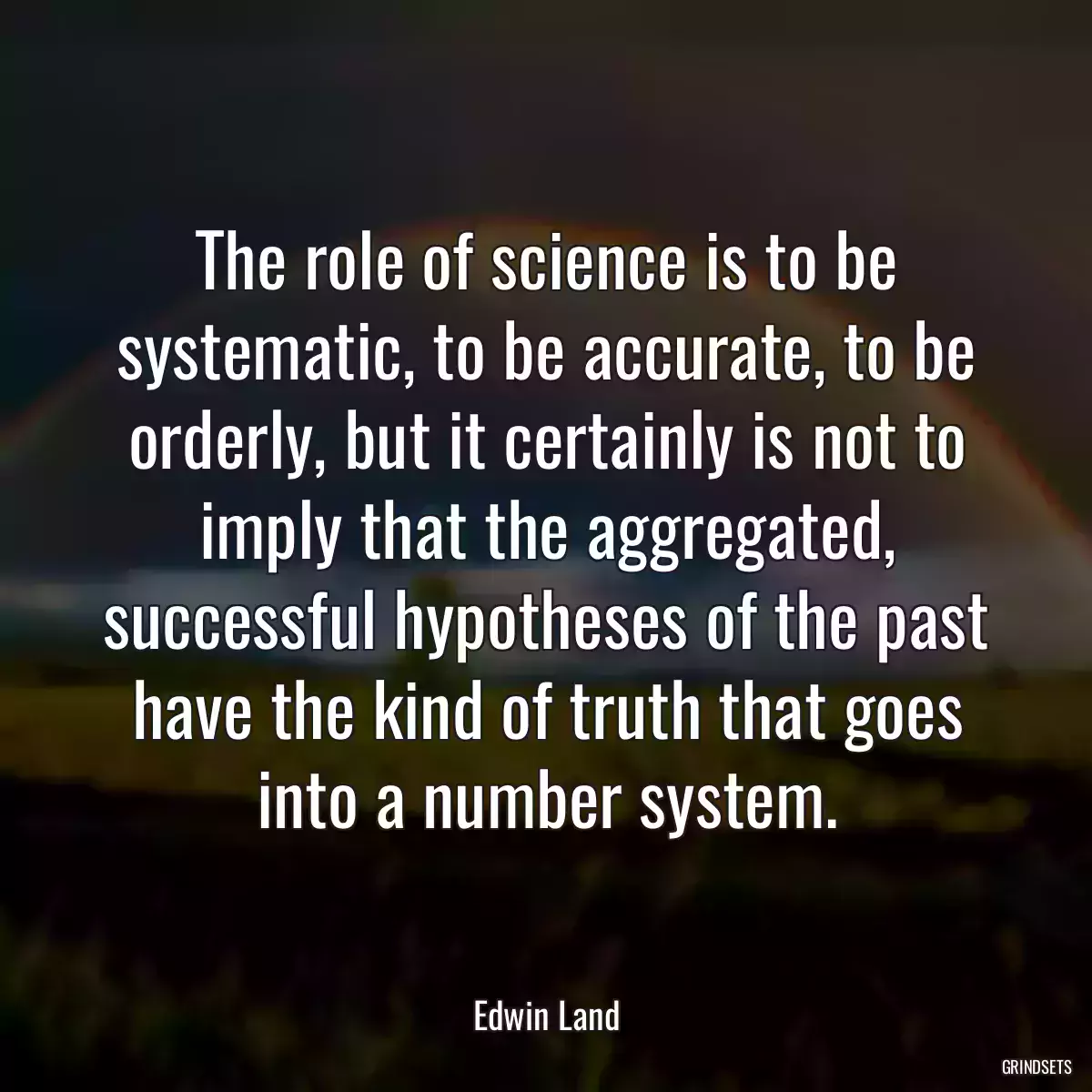 The role of science is to be systematic, to be accurate, to be orderly, but it certainly is not to imply that the aggregated, successful hypotheses of the past have the kind of truth that goes into a number system.