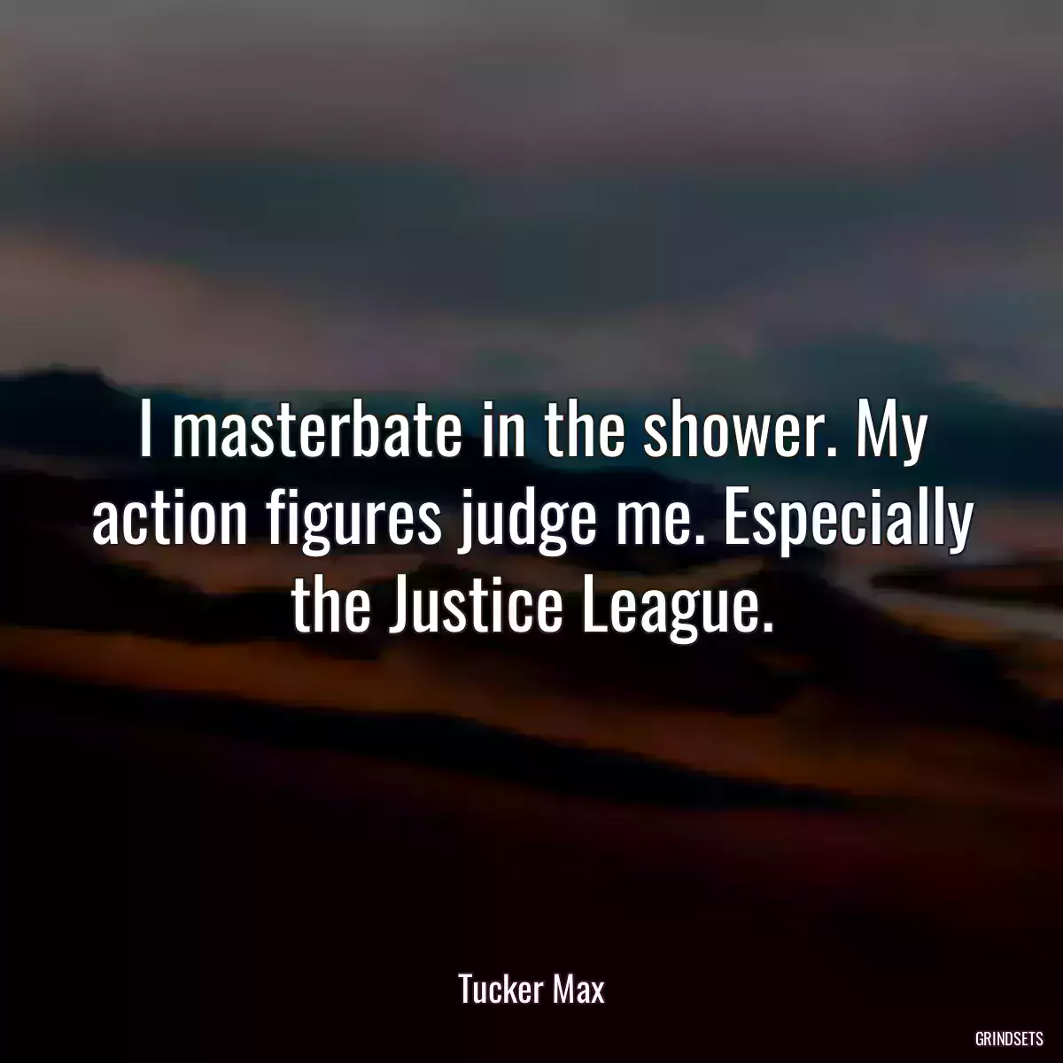 I masterbate in the shower. My action figures judge me. Especially the Justice League.