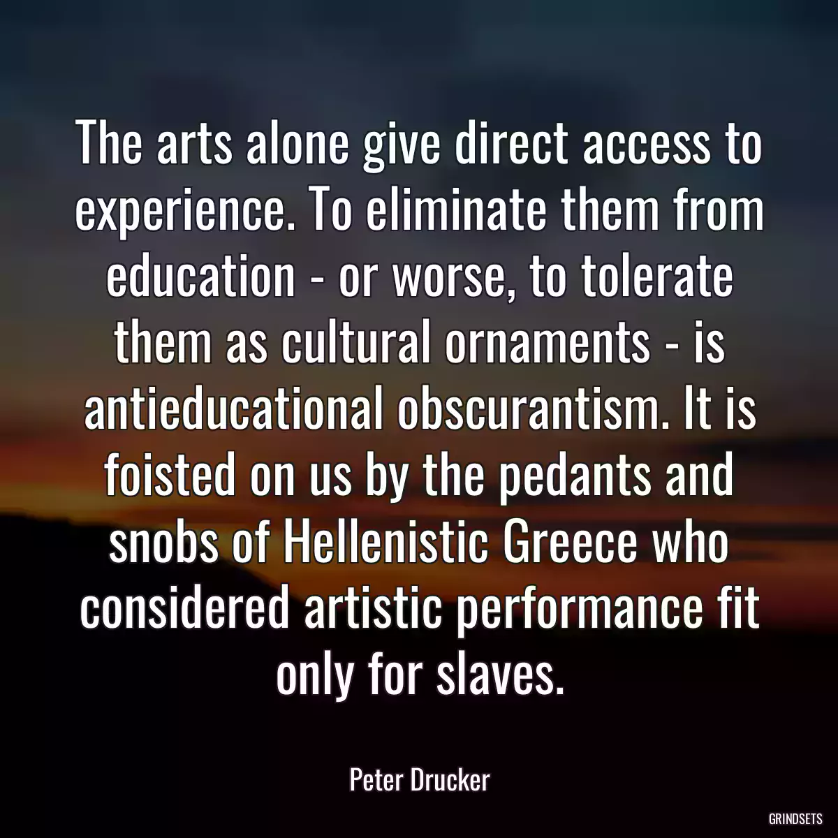 The arts alone give direct access to experience. To eliminate them from education - or worse, to tolerate them as cultural ornaments - is antieducational obscurantism. It is foisted on us by the pedants and snobs of Hellenistic Greece who considered artistic performance fit only for slaves.