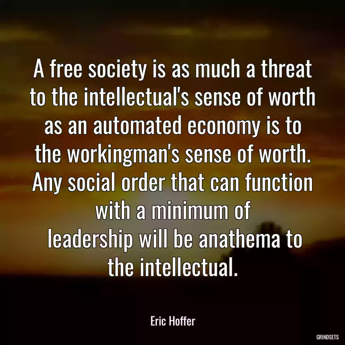 A free society is as much a threat to the intellectual\'s sense of worth as an automated economy is to the workingman\'s sense of worth. Any social order that can function with a minimum of
 leadership will be anathema to the intellectual.