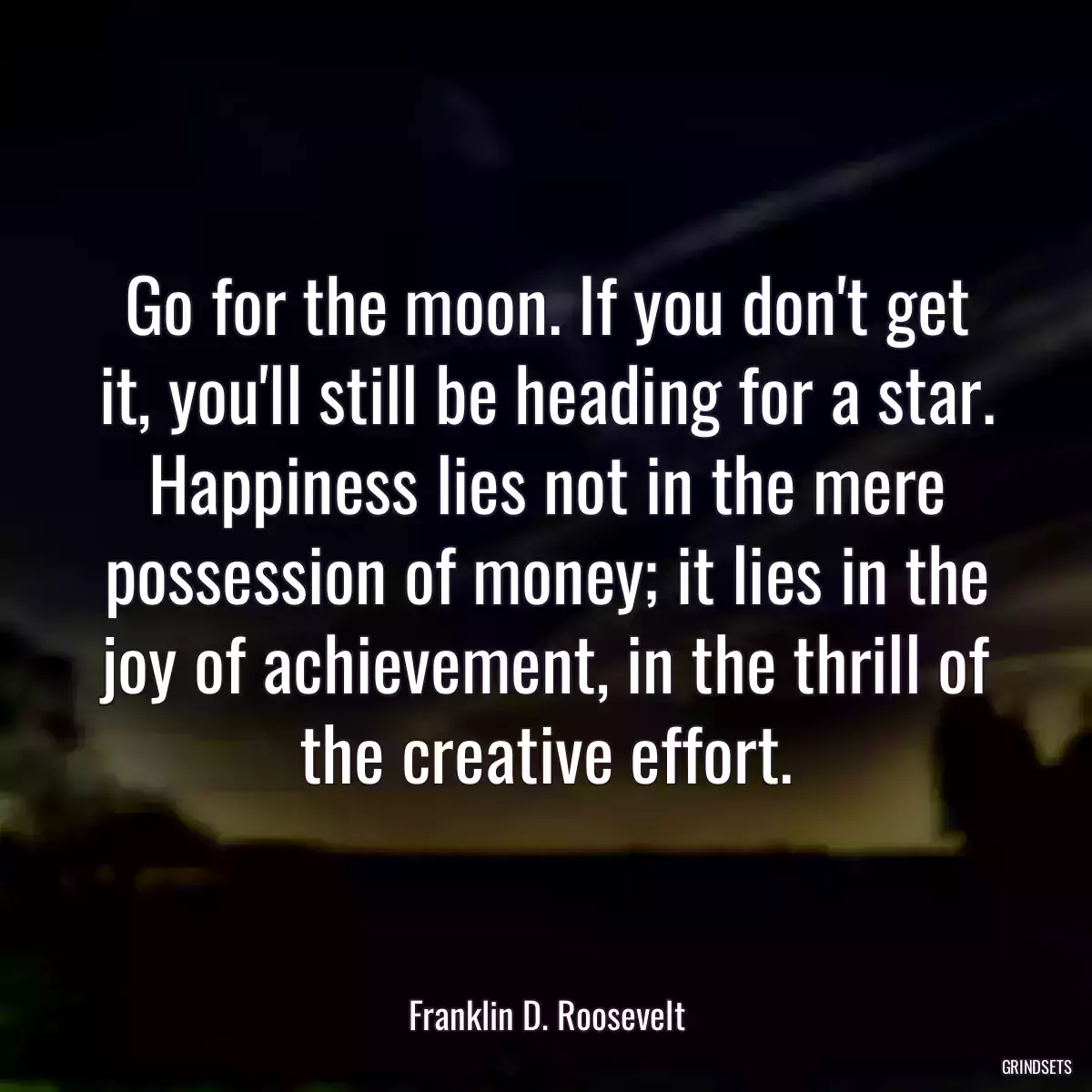 Go for the moon. If you don\'t get it, you\'ll still be heading for a star. Happiness lies not in the mere possession of money; it lies in the joy of achievement, in the thrill of the creative effort.