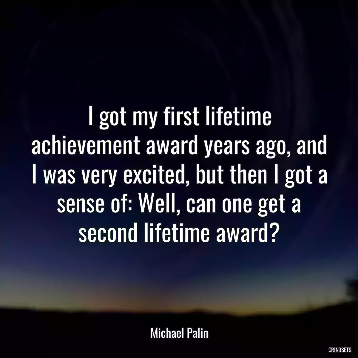 I got my first lifetime achievement award years ago, and I was very excited, but then I got a sense of: Well, can one get a second lifetime award?