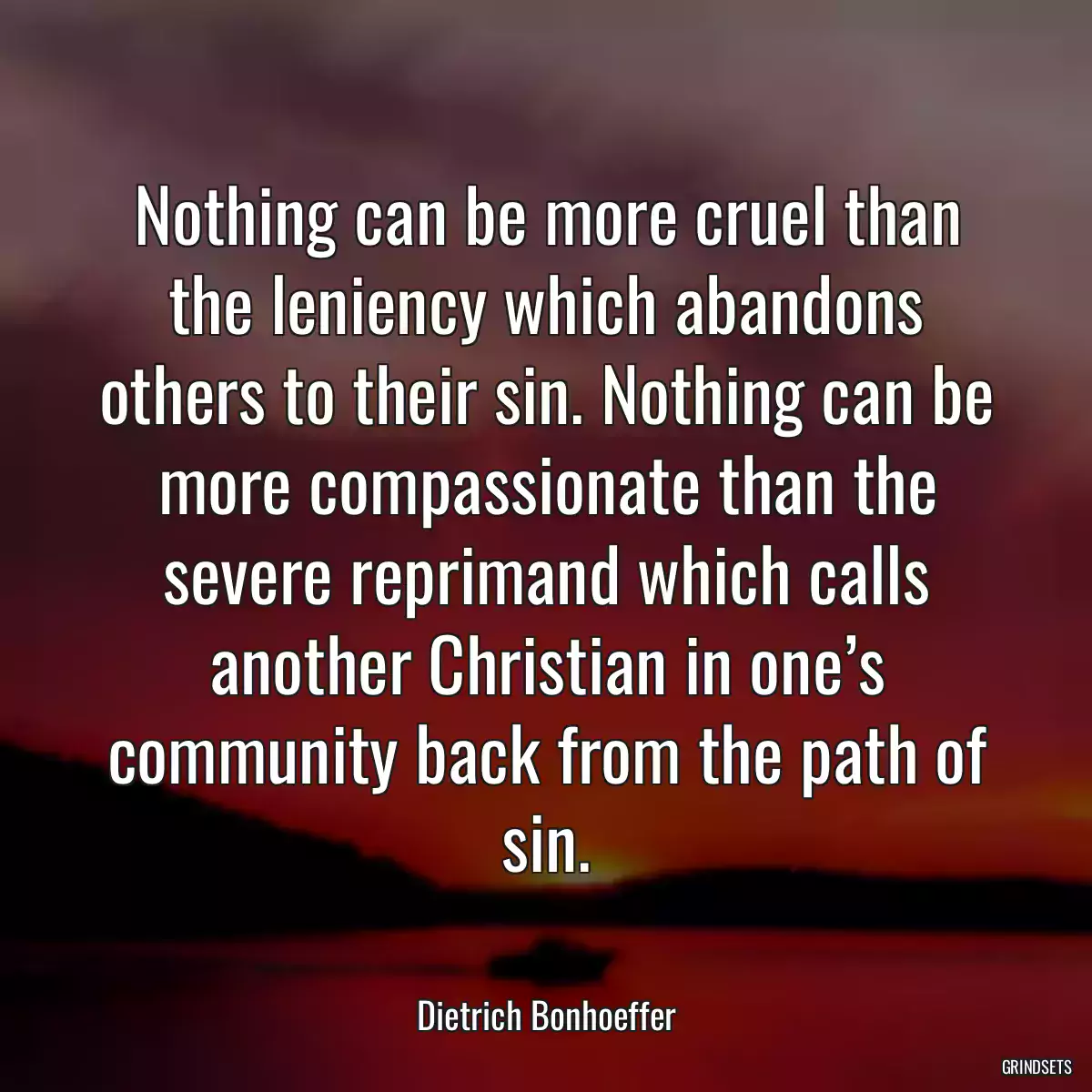 Nothing can be more cruel than the leniency which abandons others to their sin. Nothing can be more compassionate than the severe reprimand which calls another Christian in one’s community back from the path of sin.