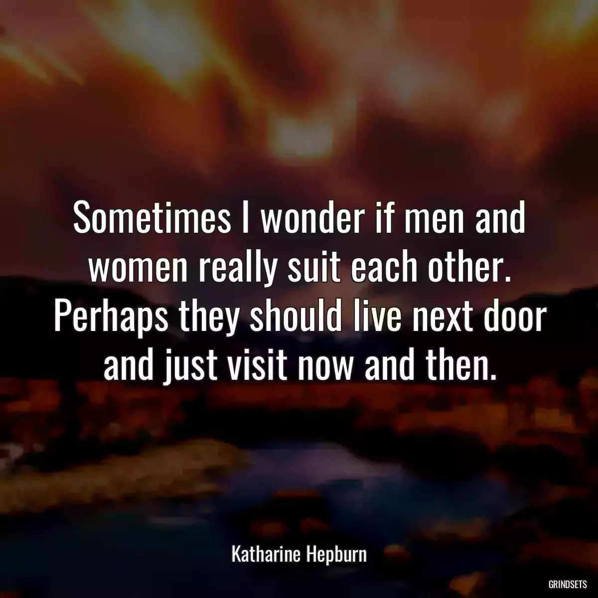 Sometimes I wonder if men and women really suit each other. Perhaps they should live next door and just visit now and then.