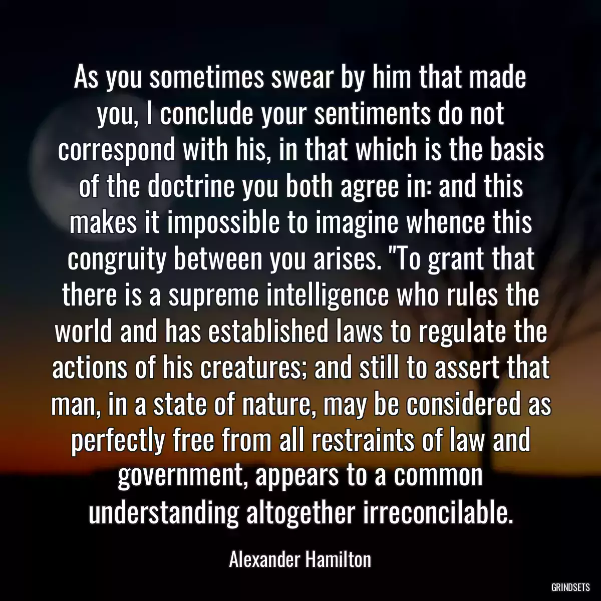 As you sometimes swear by him that made you, I conclude your sentiments do not correspond with his, in that which is the basis of the doctrine you both agree in: and this makes it impossible to imagine whence this congruity between you arises. \