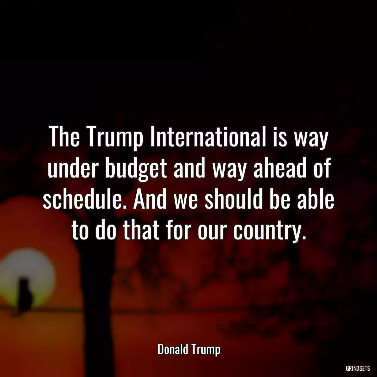 The Trump International is way under budget and way ahead of schedule. And we should be able to do that for our country.