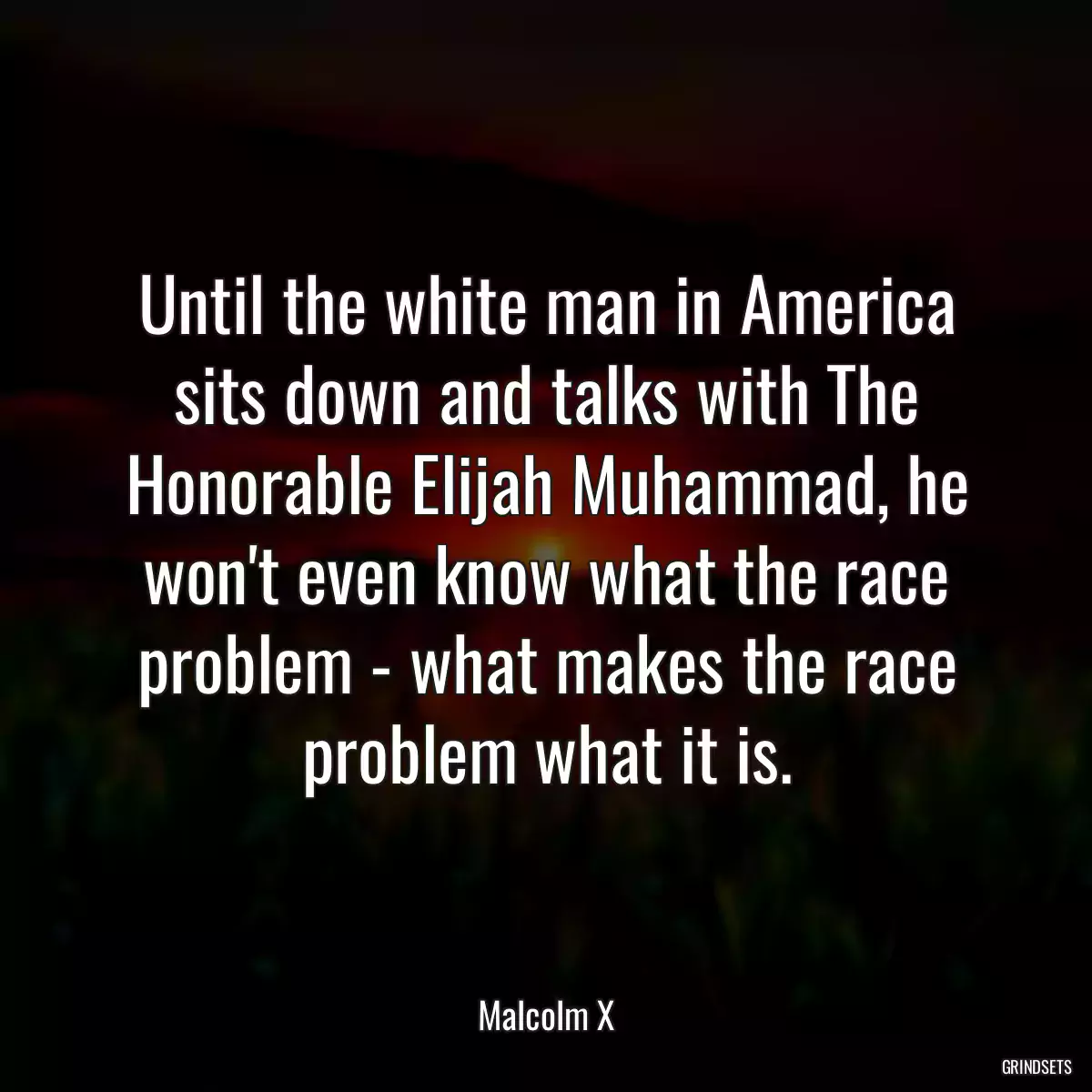 Until the white man in America sits down and talks with The Honorable Elijah Muhammad, he won\'t even know what the race problem - what makes the race problem what it is.