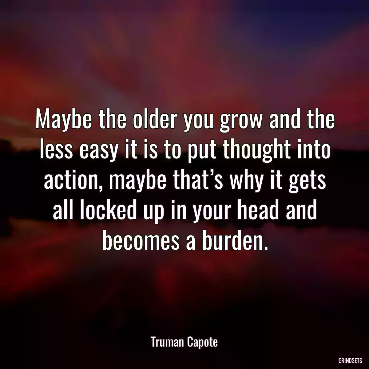 Maybe the older you grow and the less easy it is to put thought into action, maybe that’s why it gets all locked up in your head and becomes a burden.