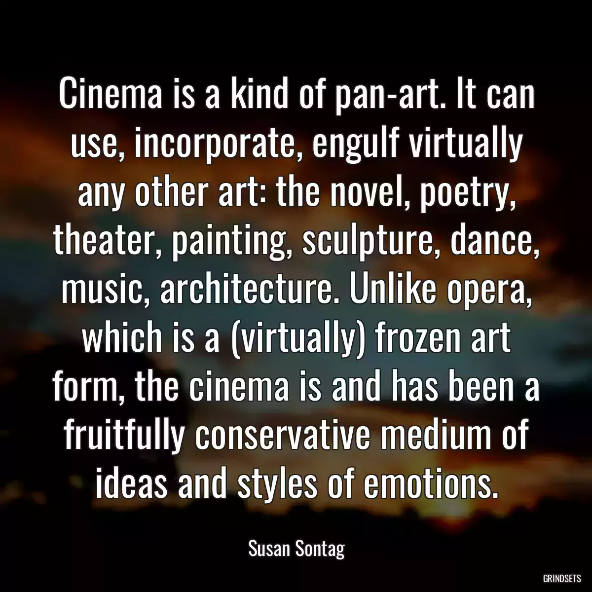 Cinema is a kind of pan-art. It can use, incorporate, engulf virtually any other art: the novel, poetry, theater, painting, sculpture, dance, music, architecture. Unlike opera, which is a (virtually) frozen art form, the cinema is and has been a fruitfully conservative medium of ideas and styles of emotions.