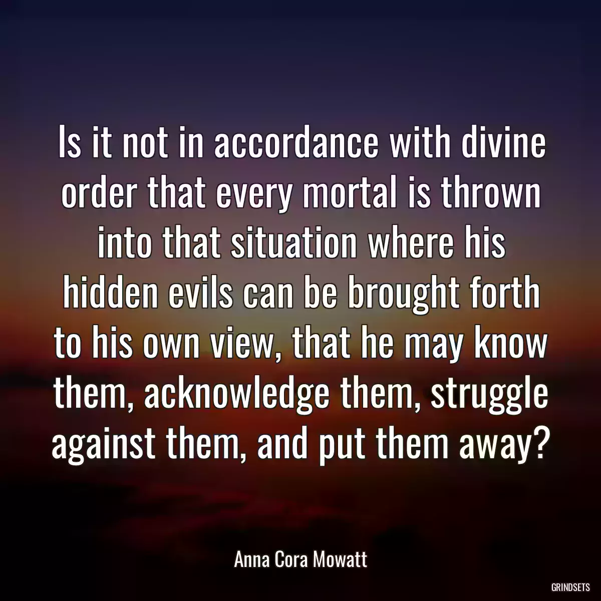 Is it not in accordance with divine order that every mortal is thrown into that situation where his hidden evils can be brought forth to his own view, that he may know them, acknowledge them, struggle against them, and put them away?