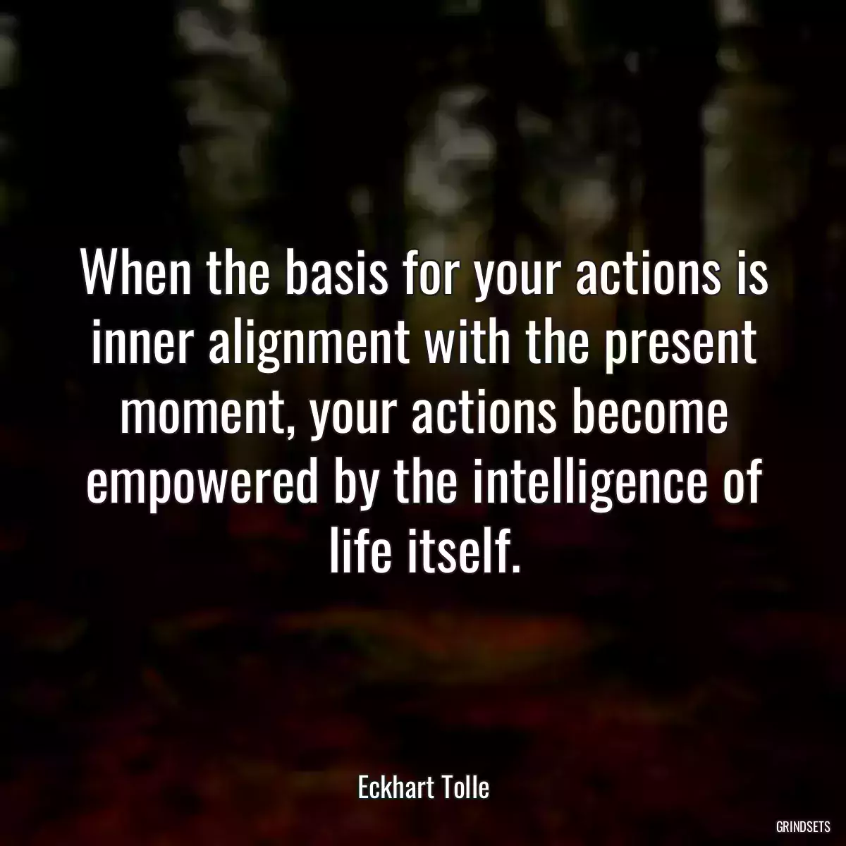 When the basis for your actions is inner alignment with the present moment, your actions become empowered by the intelligence of life itself.