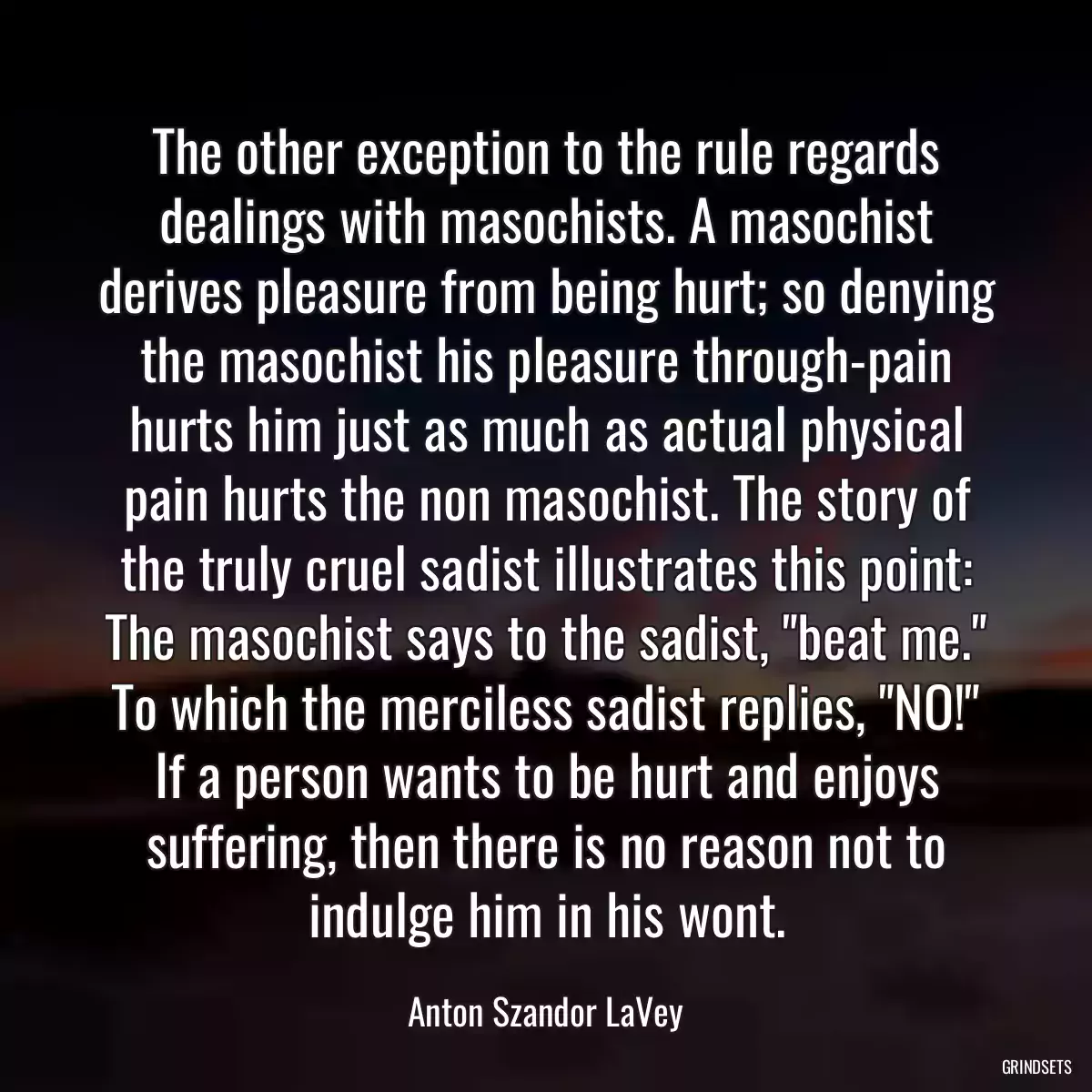 The other exception to the rule regards dealings with masochists. A masochist derives pleasure from being hurt; so denying the masochist his pleasure through-pain hurts him just as much as actual physical pain hurts the non masochist. The story of the truly cruel sadist illustrates this point: The masochist says to the sadist, \