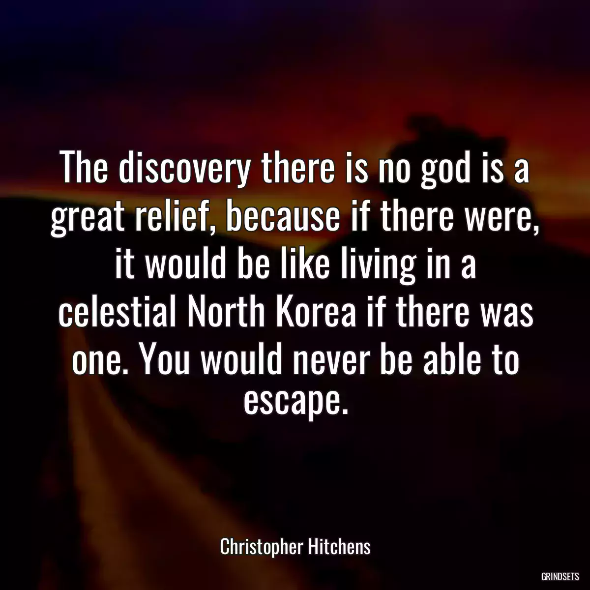 The discovery there is no god is a great relief, because if there were, it would be like living in a celestial North Korea if there was one. You would never be able to escape.