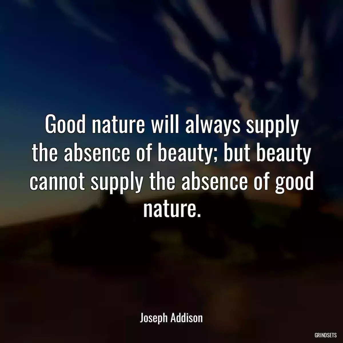 Good nature will always supply the absence of beauty; but beauty cannot supply the absence of good nature.