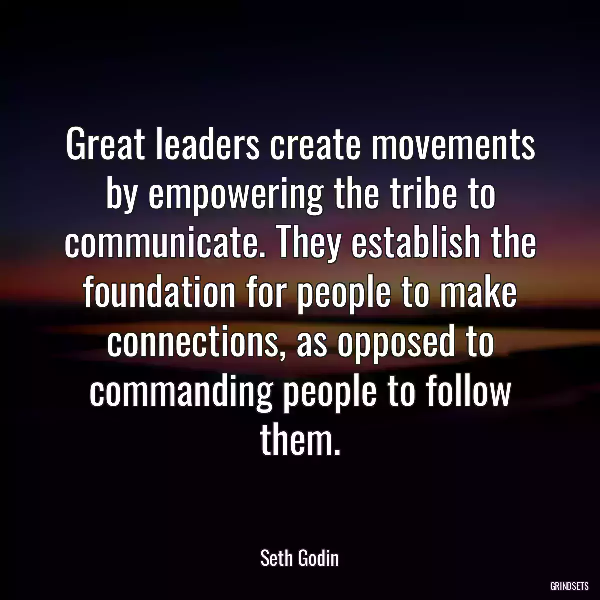 Great leaders create movements by empowering the tribe to communicate. They establish the foundation for people to make connections, as opposed to commanding people to follow them.