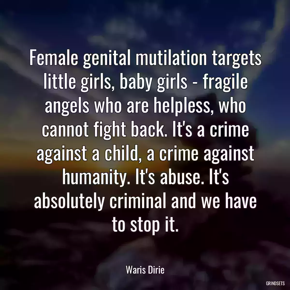 Female genital mutilation targets little girls, baby girls - fragile angels who are helpless, who cannot fight back. It\'s a crime against a child, a crime against humanity. It\'s abuse. It\'s absolutely criminal and we have to stop it.