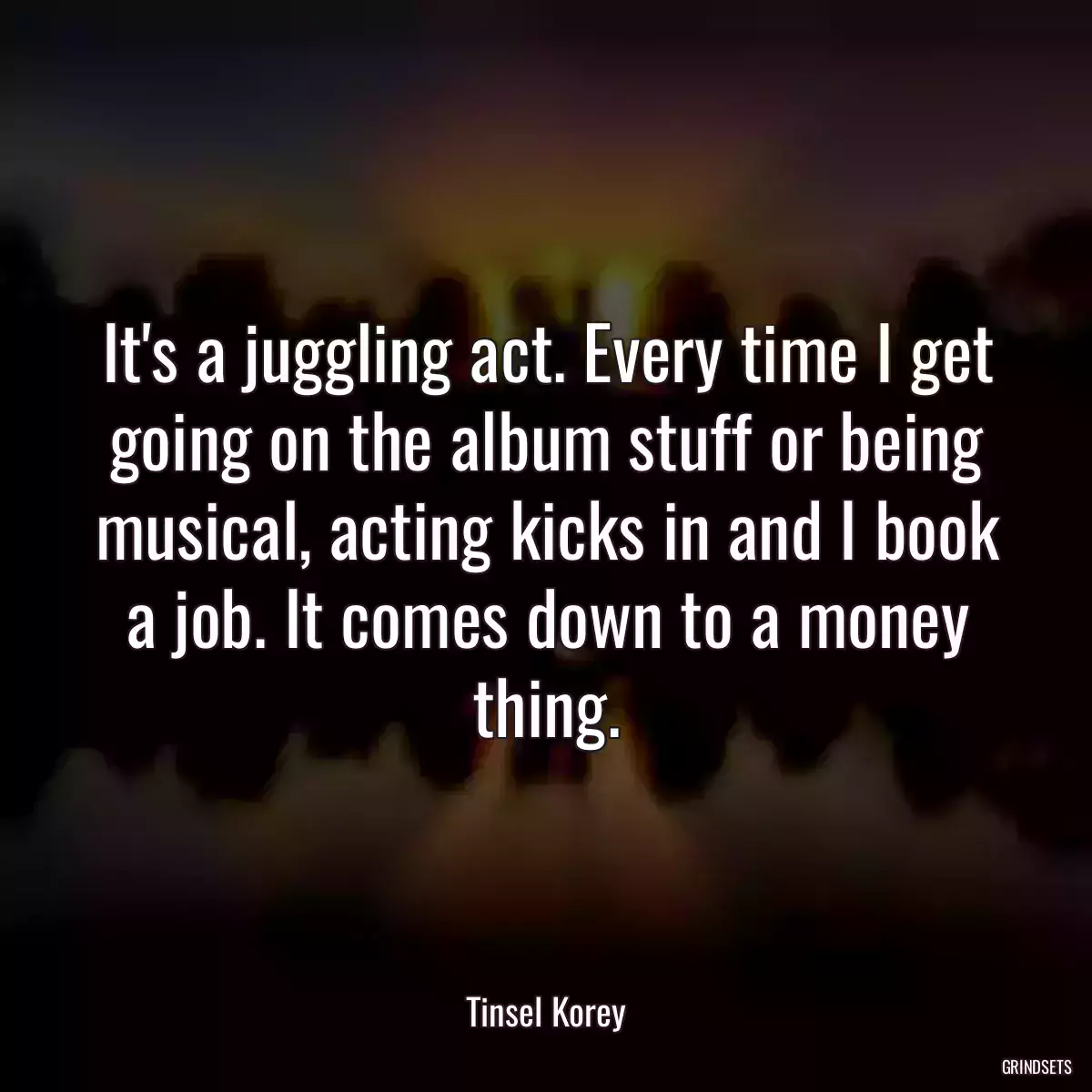 It\'s a juggling act. Every time I get going on the album stuff or being musical, acting kicks in and I book a job. It comes down to a money thing.