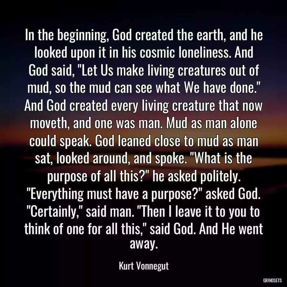 In the beginning, God created the earth, and he looked upon it in his cosmic loneliness. And God said, \