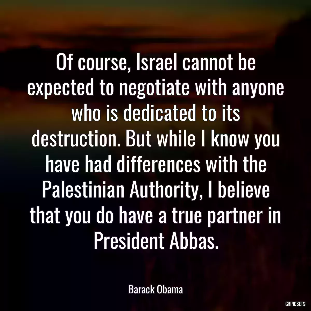 Of course, Israel cannot be expected to negotiate with anyone who is dedicated to its destruction. But while I know you have had differences with the Palestinian Authority, I believe that you do have a true partner in President Abbas.