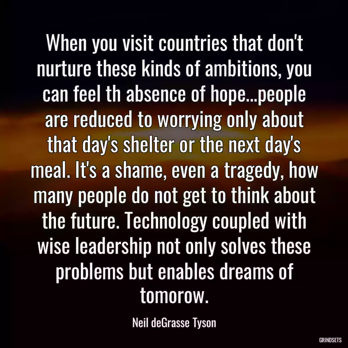 When you visit countries that don\'t nurture these kinds of ambitions, you can feel th absence of hope...people are reduced to worrying only about that day\'s shelter or the next day\'s meal. It\'s a shame, even a tragedy, how many people do not get to think about the future. Technology coupled with wise leadership not only solves these problems but enables dreams of tomorow.