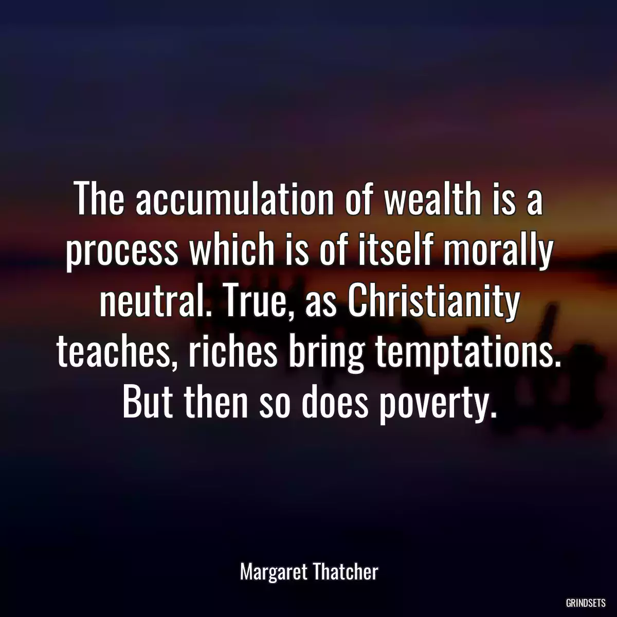 The accumulation of wealth is a process which is of itself morally neutral. True, as Christianity teaches, riches bring temptations. But then so does poverty.