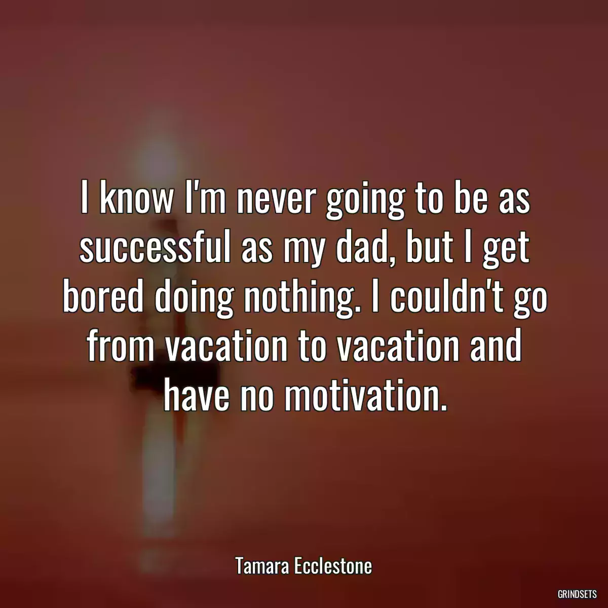 I know I\'m never going to be as successful as my dad, but I get bored doing nothing. I couldn\'t go from vacation to vacation and have no motivation.