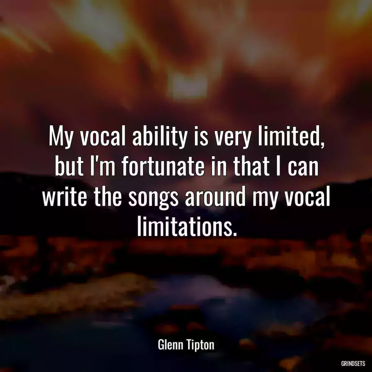 My vocal ability is very limited, but I\'m fortunate in that I can write the songs around my vocal limitations.