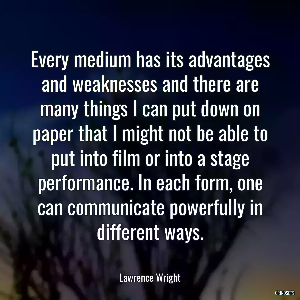 Every medium has its advantages and weaknesses and there are many things I can put down on paper that I might not be able to put into film or into a stage performance. In each form, one can communicate powerfully in different ways.