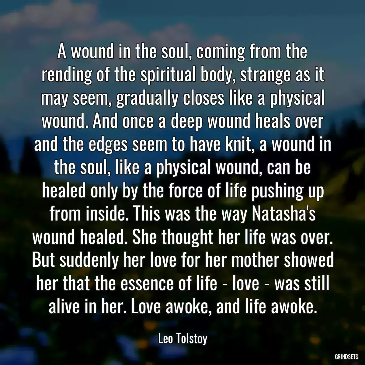 A wound in the soul, coming from the rending of the spiritual body, strange as it may seem, gradually closes like a physical wound. And once a deep wound heals over and the edges seem to have knit, a wound in the soul, like a physical wound, can be healed only by the force of life pushing up from inside. This was the way Natasha\'s wound healed. She thought her life was over. But suddenly her love for her mother showed her that the essence of life - love - was still alive in her. Love awoke, and life awoke.