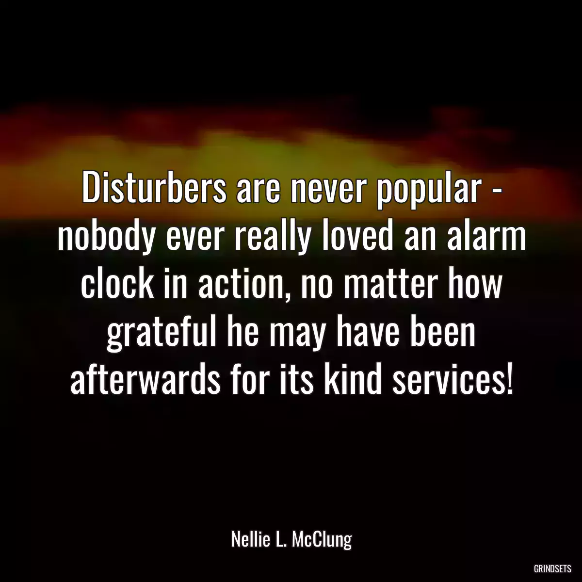 Disturbers are never popular - nobody ever really loved an alarm clock in action, no matter how grateful he may have been afterwards for its kind services!