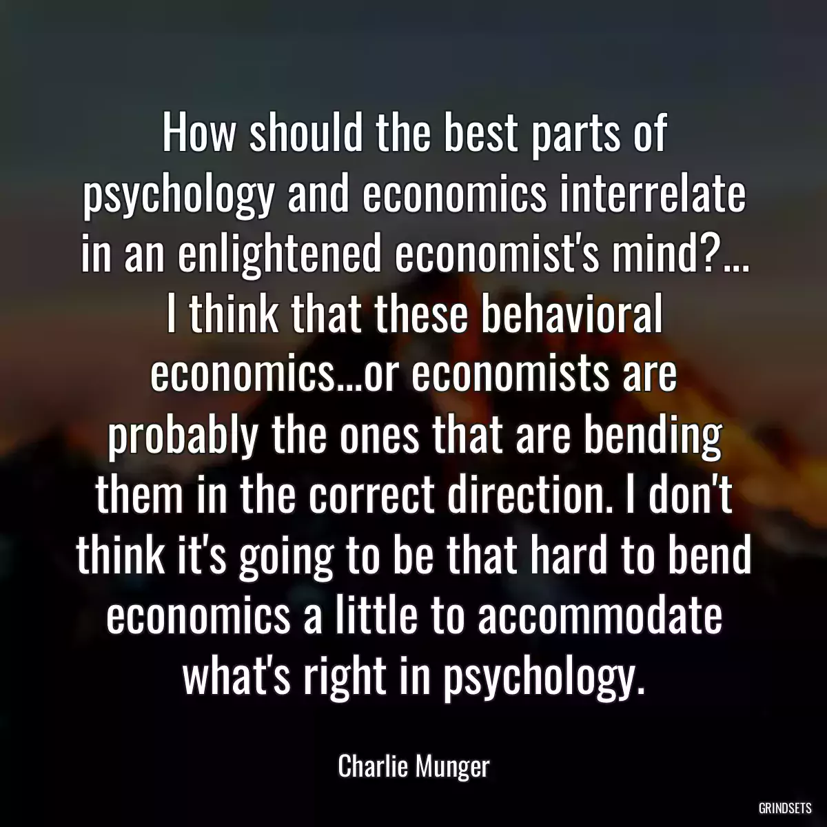 How should the best parts of psychology and economics interrelate in an enlightened economist\'s mind?... I think that these behavioral economics...or economists are probably the ones that are bending them in the correct direction. I don\'t think it\'s going to be that hard to bend economics a little to accommodate what\'s right in psychology.