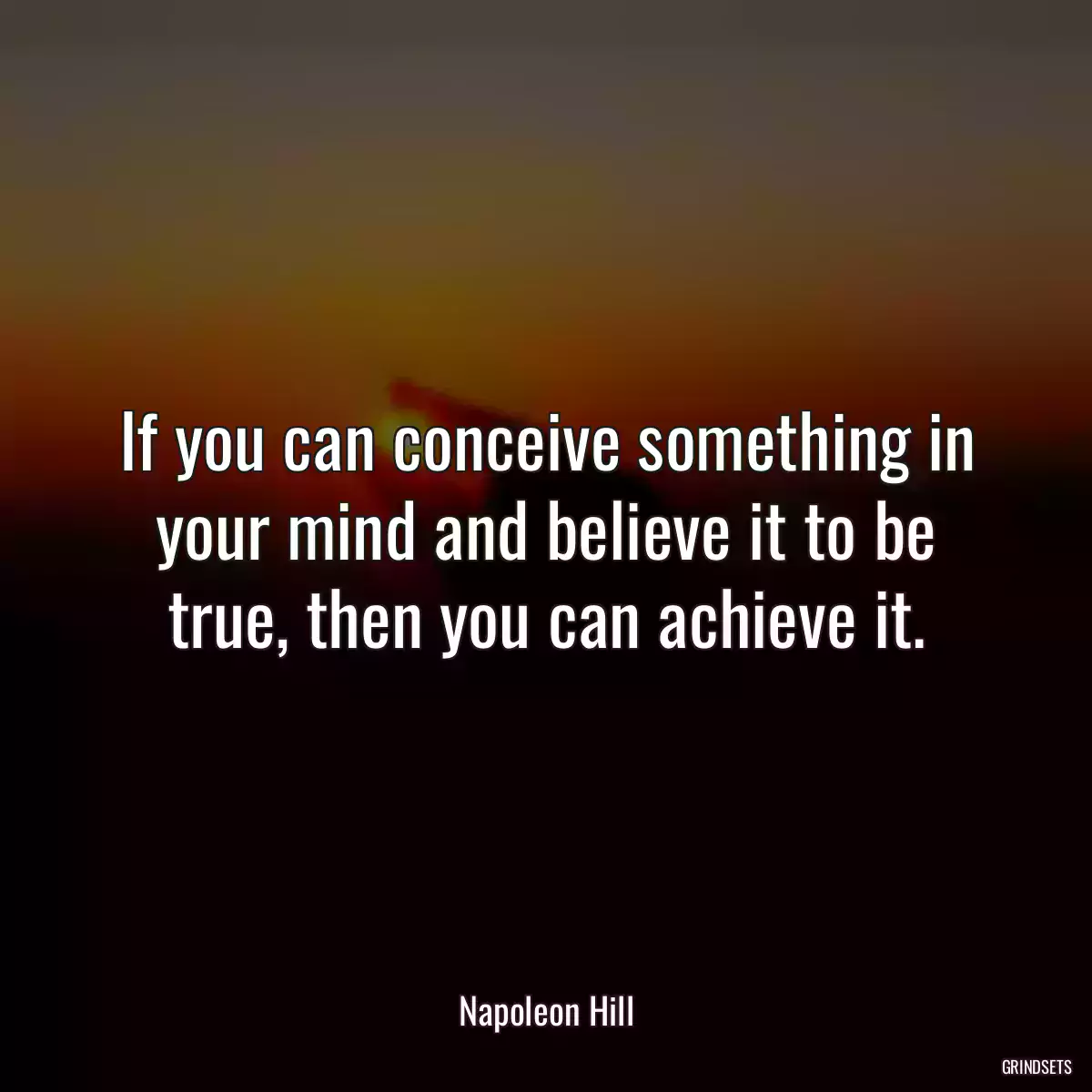 If you can conceive something in your mind and believe it to be true, then you can achieve it.