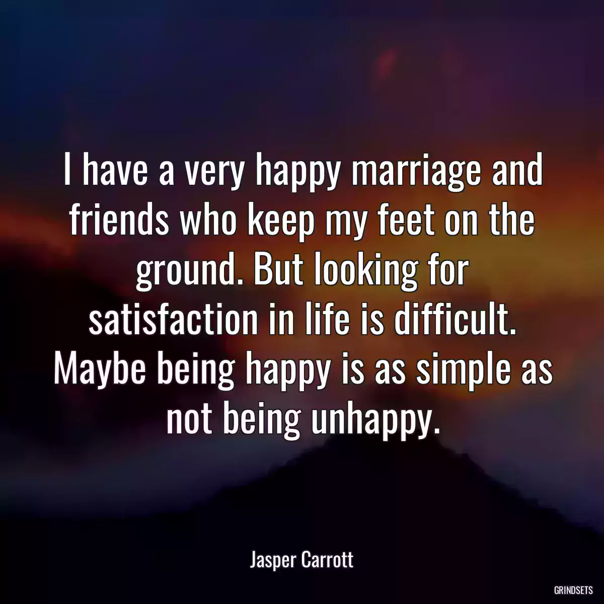 I have a very happy marriage and friends who keep my feet on the ground. But looking for satisfaction in life is difficult. Maybe being happy is as simple as not being unhappy.