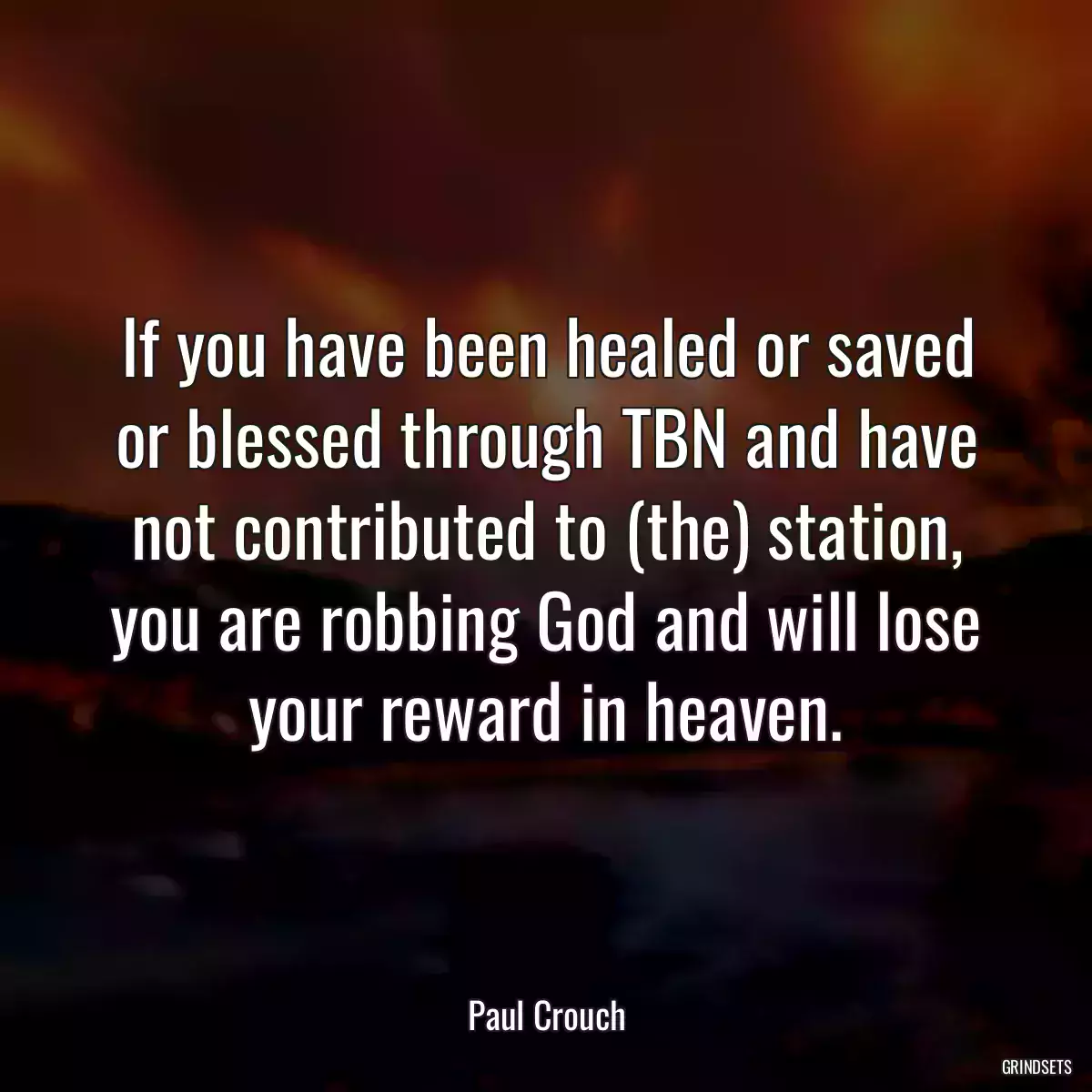 If you have been healed or saved or blessed through TBN and have not contributed to (the) station, you are robbing God and will lose your reward in heaven.