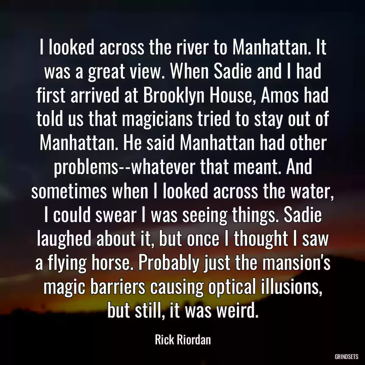 I looked across the river to Manhattan. It was a great view. When Sadie and I had first arrived at Brooklyn House, Amos had told us that magicians tried to stay out of Manhattan. He said Manhattan had other problems--whatever that meant. And sometimes when I looked across the water, I could swear I was seeing things. Sadie laughed about it, but once I thought I saw a flying horse. Probably just the mansion\'s magic barriers causing optical illusions, but still, it was weird.