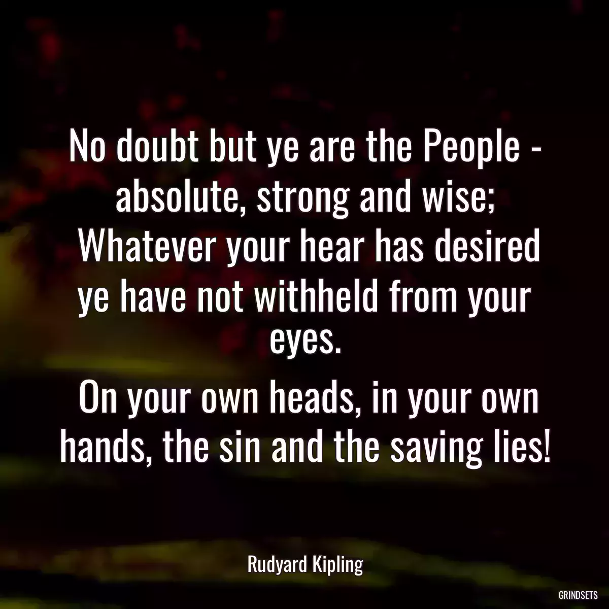 No doubt but ye are the People - absolute, strong and wise;
 Whatever your hear has desired ye have not withheld from your eyes.
 On your own heads, in your own hands, the sin and the saving lies!