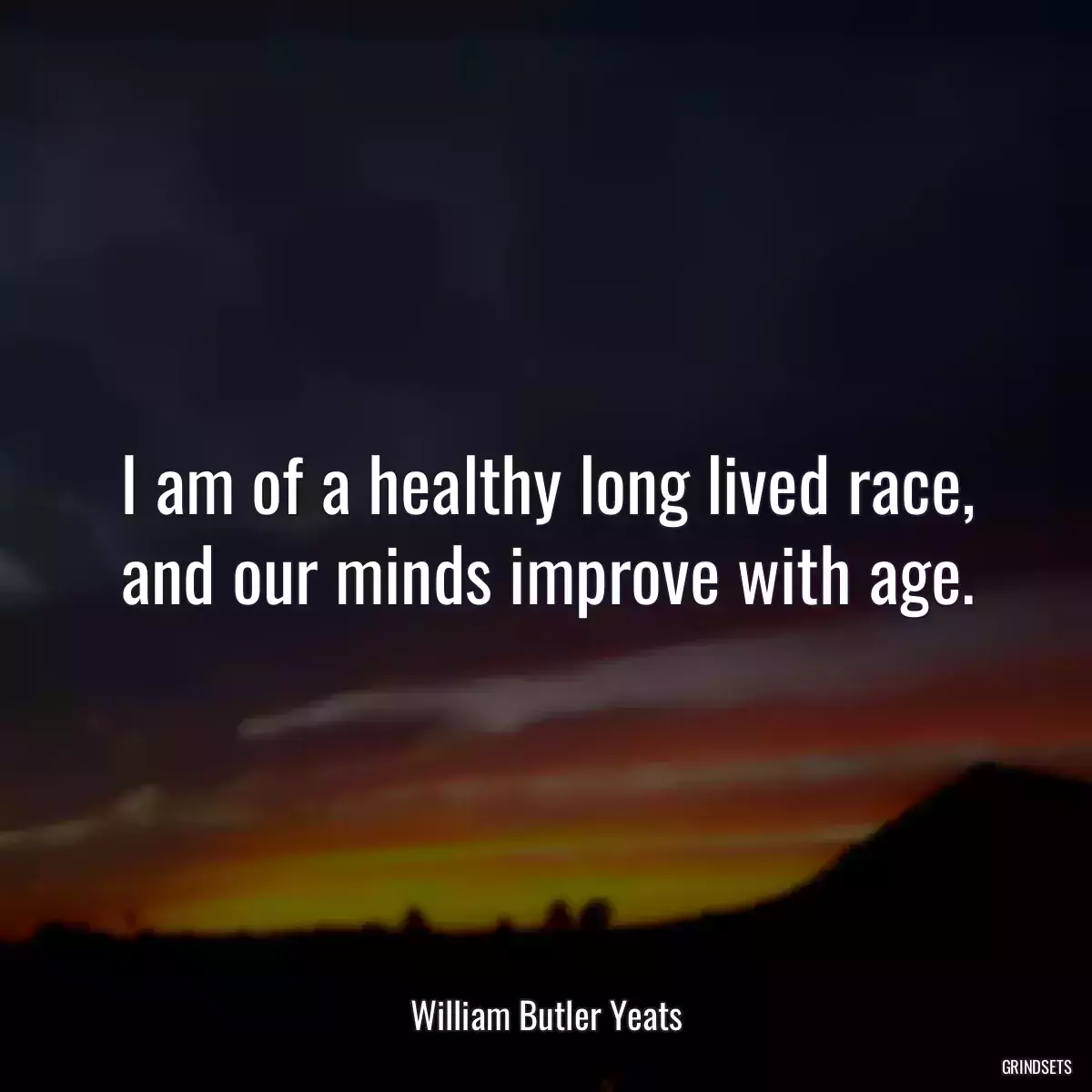 I am of a healthy long lived race, and our minds improve with age.