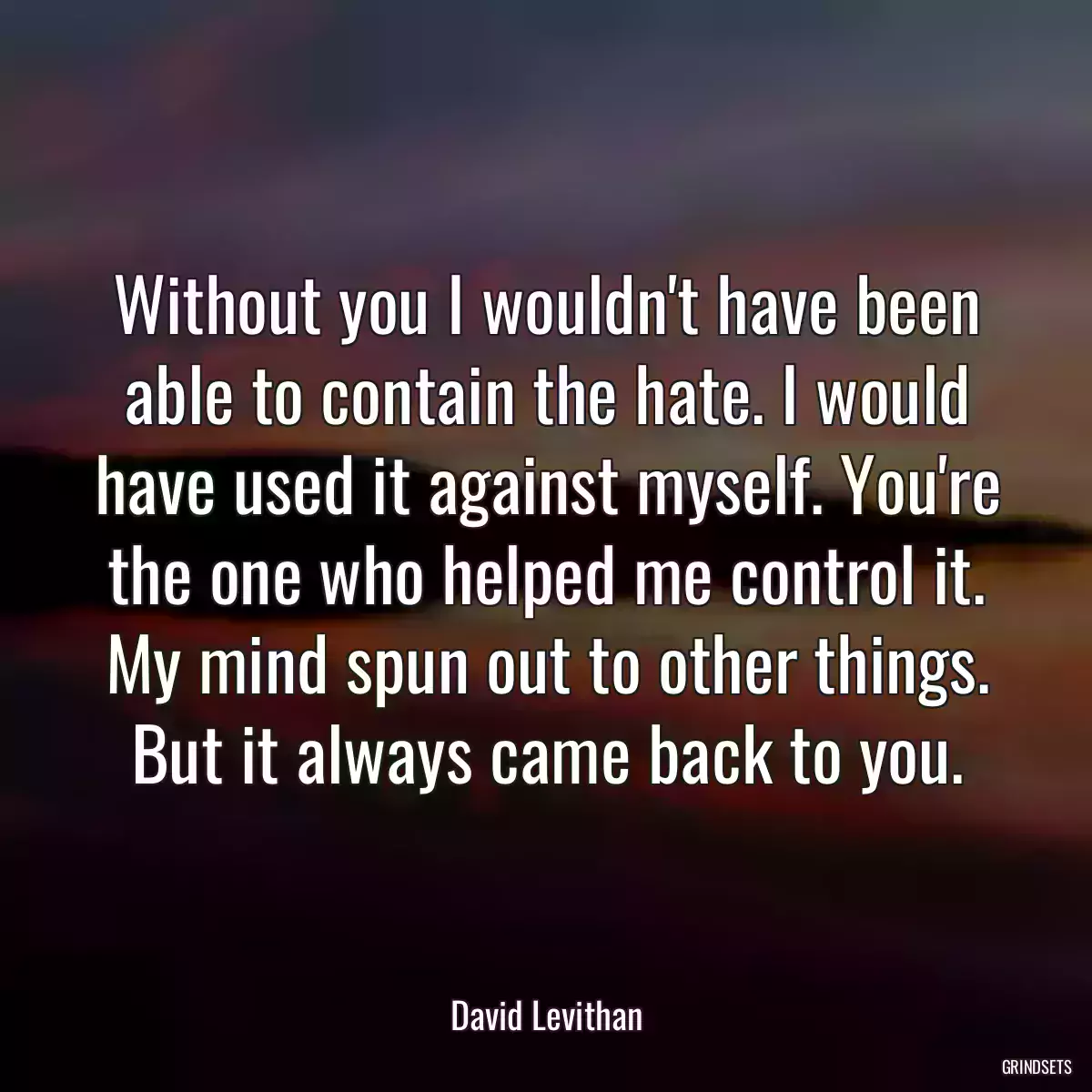 Without you I wouldn\'t have been able to contain the hate. I would have used it against myself. You\'re the one who helped me control it. My mind spun out to other things. But it always came back to you.