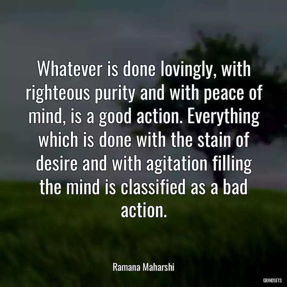 Whatever is done lovingly, with righteous purity and with peace of mind, is a good action. Everything which is done with the stain of desire and with agitation filling the mind is classified as a bad action.