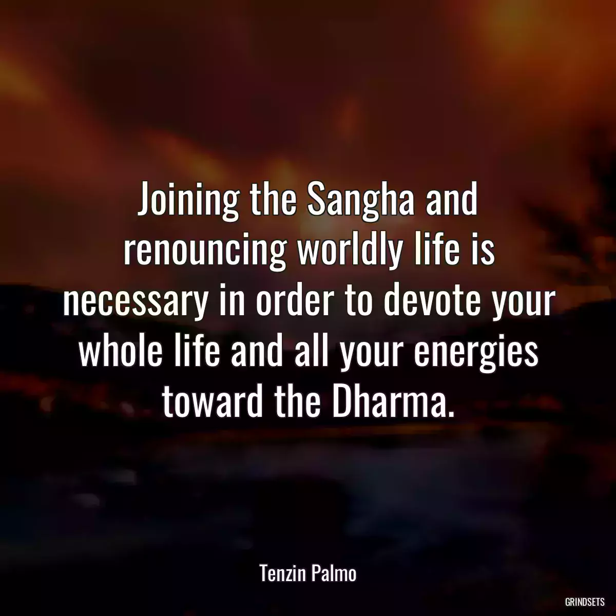 Joining the Sangha and renouncing worldly life is necessary in order to devote your whole life and all your energies toward the Dharma.