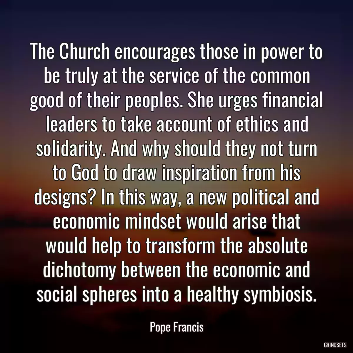 The Church encourages those in power to be truly at the service of the common good of their peoples. She urges financial leaders to take account of ethics and solidarity. And why should they not turn to God to draw inspiration from his designs? In this way, a new political and economic mindset would arise that would help to transform the absolute dichotomy between the economic and social spheres into a healthy symbiosis.