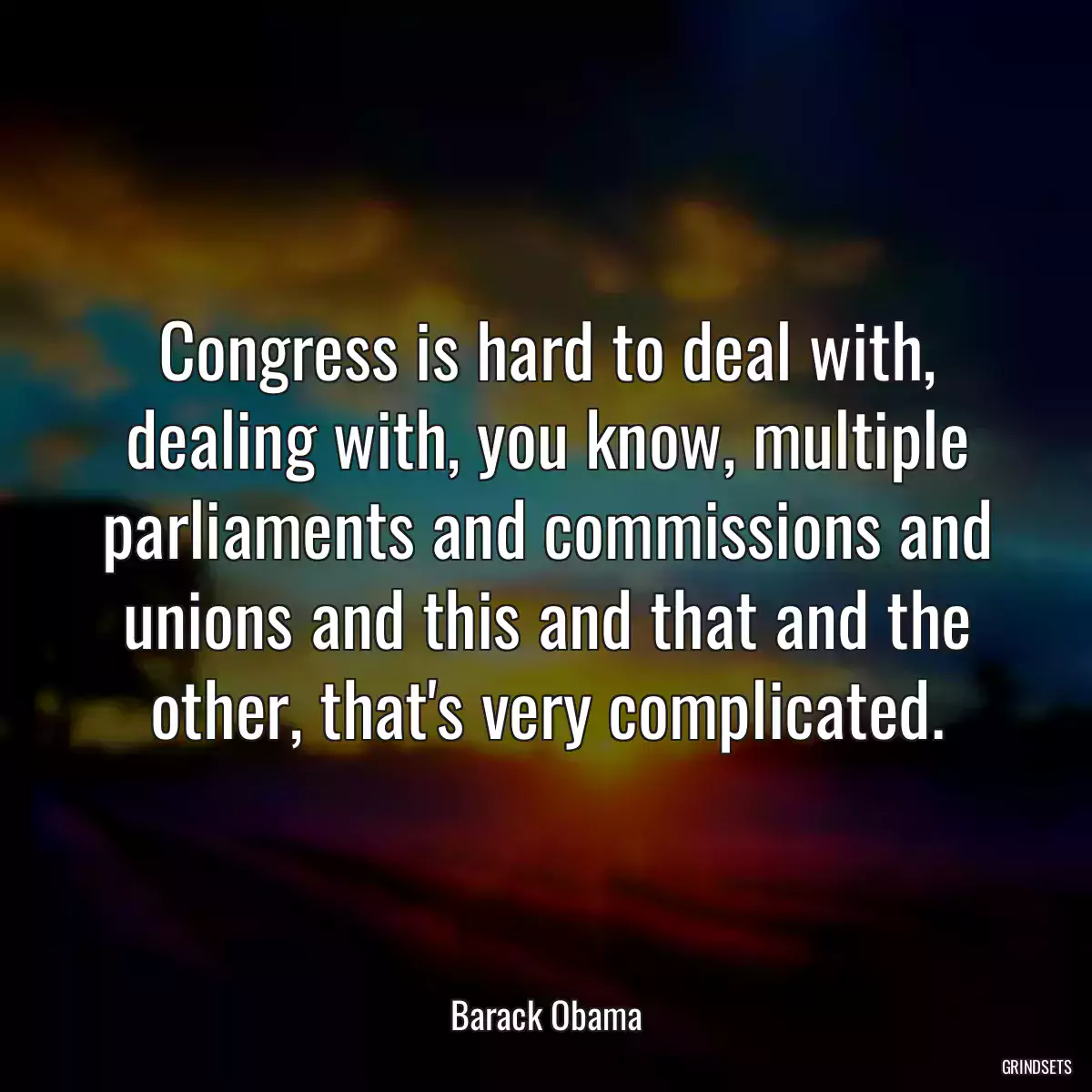 Congress is hard to deal with, dealing with, you know, multiple parliaments and commissions and unions and this and that and the other, that\'s very complicated.