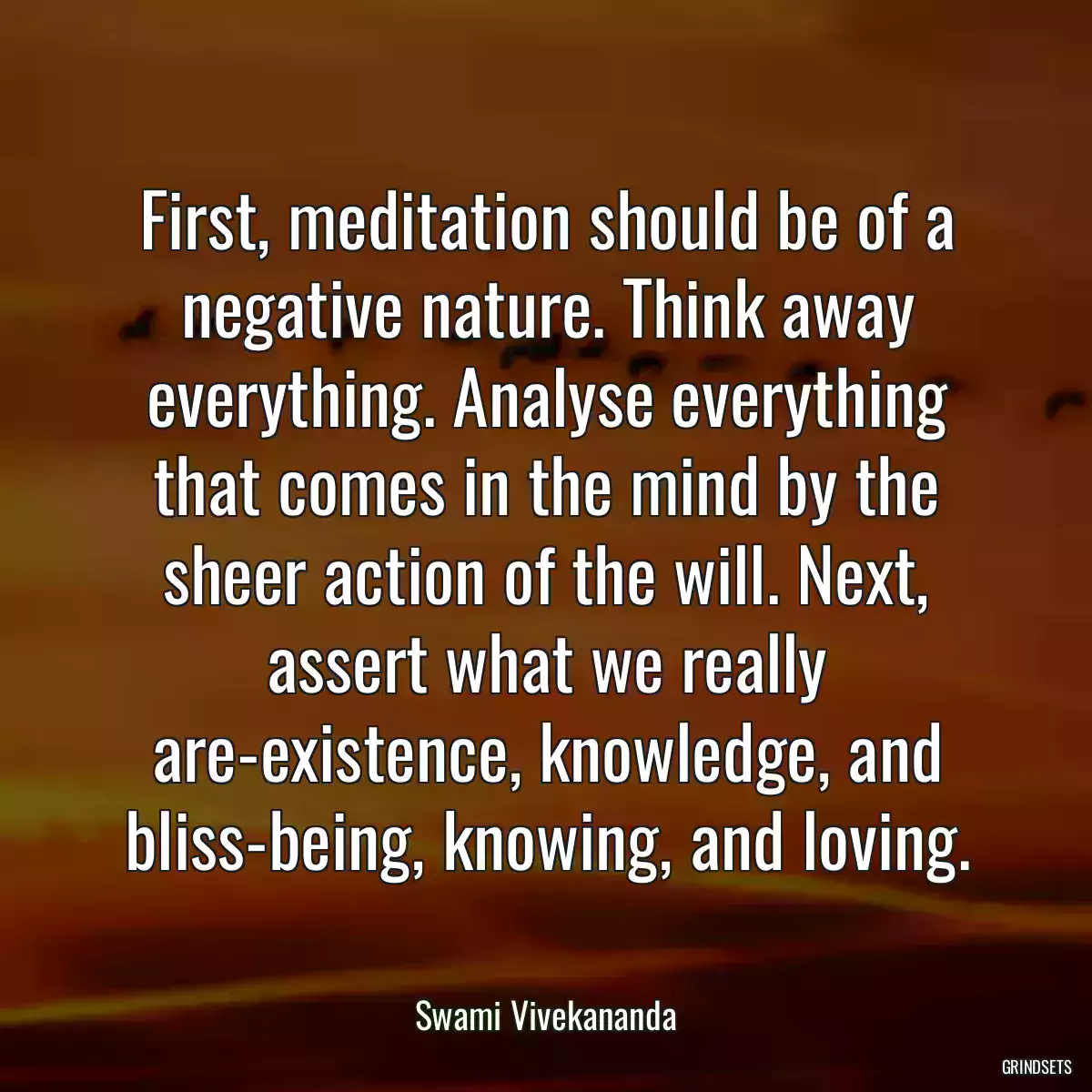 First, meditation should be of a negative nature. Think away everything. Analyse everything that comes in the mind by the sheer action of the will. Next, assert what we really are-existence, knowledge, and bliss-being, knowing, and loving.