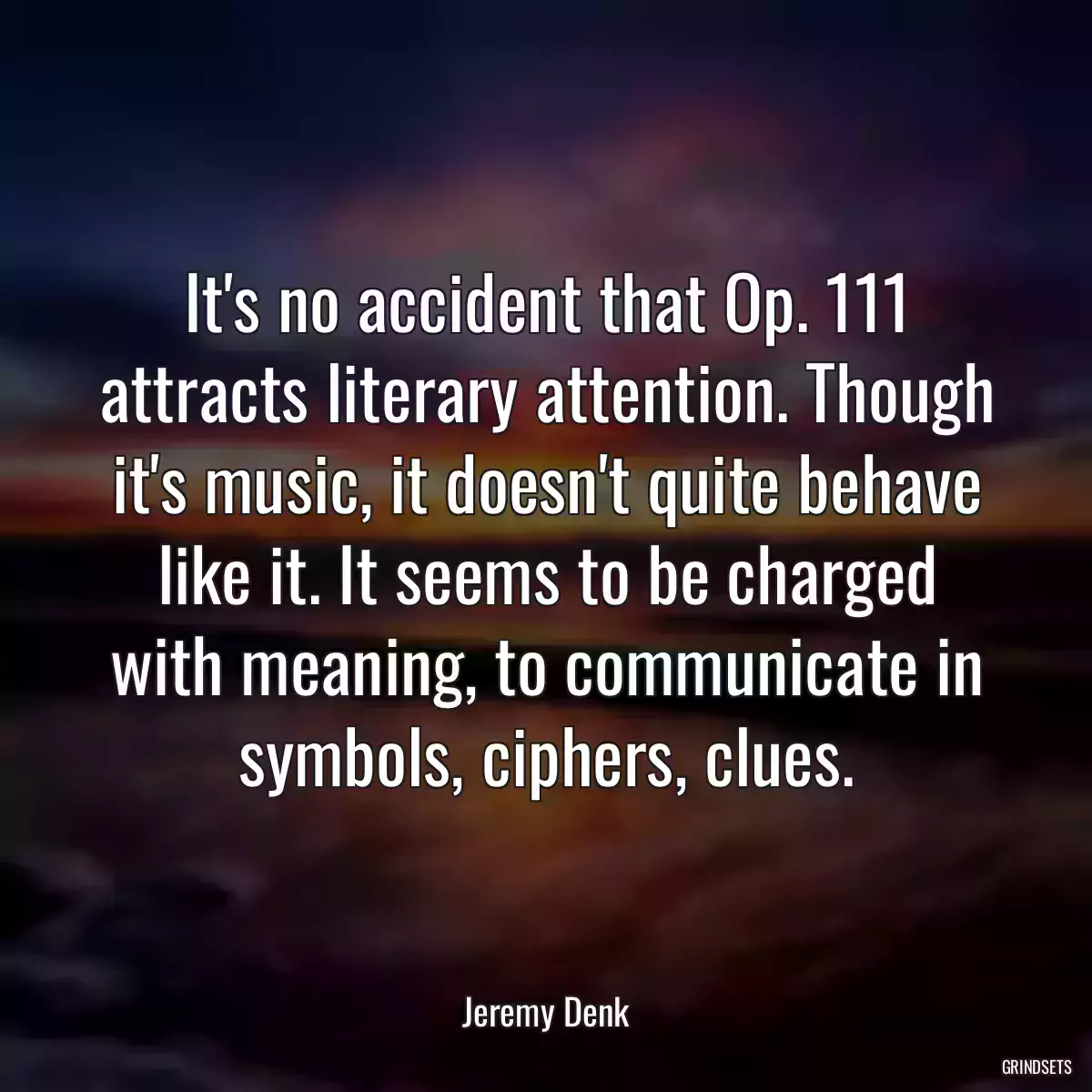 It\'s no accident that Op. 111 attracts literary attention. Though it\'s music, it doesn\'t quite behave like it. It seems to be charged with meaning, to communicate in symbols, ciphers, clues.