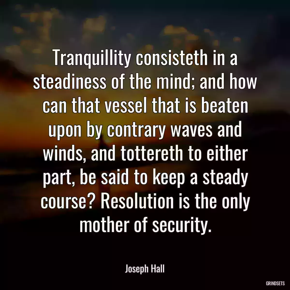 Tranquillity consisteth in a steadiness of the mind; and how can that vessel that is beaten upon by contrary waves and winds, and tottereth to either part, be said to keep a steady course? Resolution is the only mother of security.