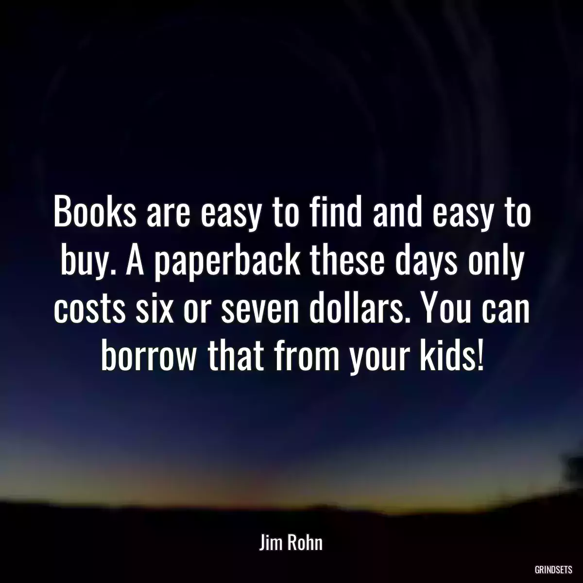 Books are easy to find and easy to buy. A paperback these days only costs six or seven dollars. You can borrow that from your kids!