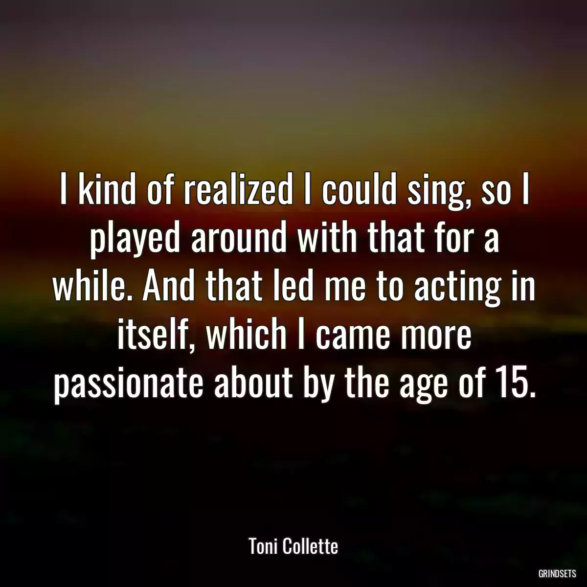 I kind of realized I could sing, so I played around with that for a while. And that led me to acting in itself, which I came more passionate about by the age of 15.