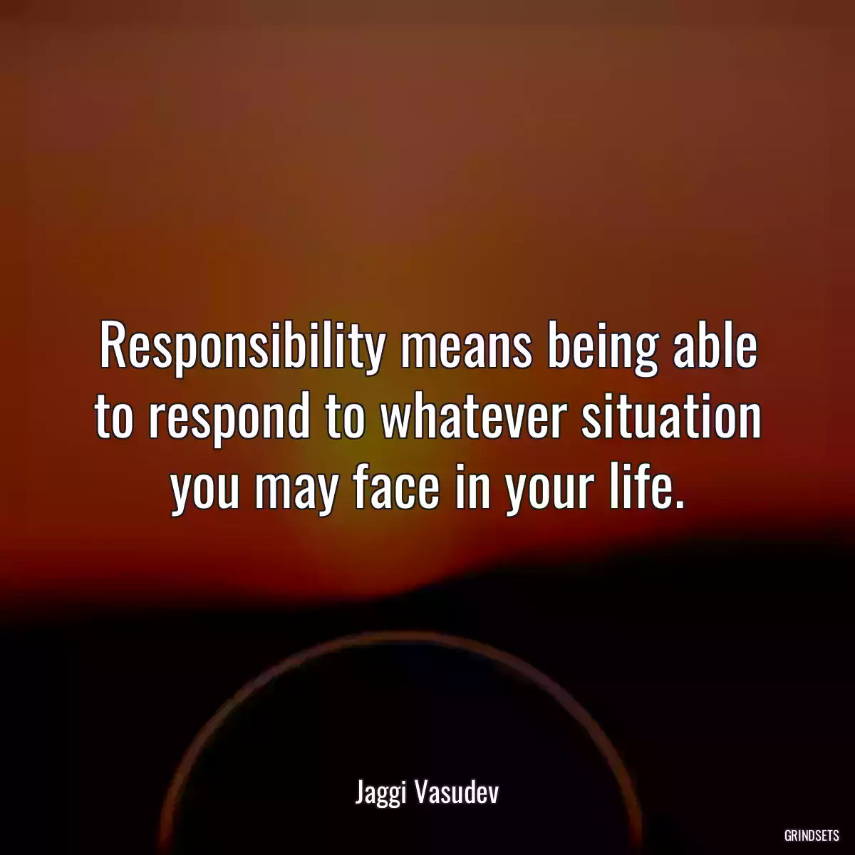 Responsibility means being able to respond to whatever situation you may face in your life.