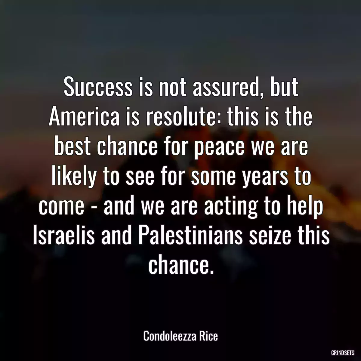 Success is not assured, but America is resolute: this is the best chance for peace we are likely to see for some years to come - and we are acting to help Israelis and Palestinians seize this chance.