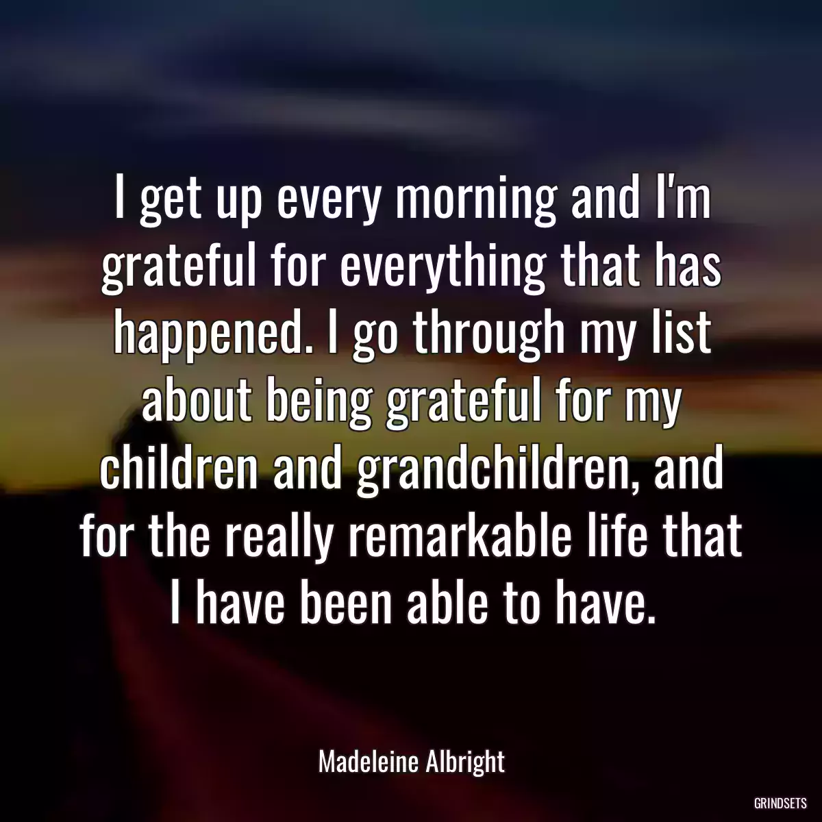 I get up every morning and I\'m grateful for everything that has happened. I go through my list about being grateful for my children and grandchildren, and for the really remarkable life that I have been able to have.